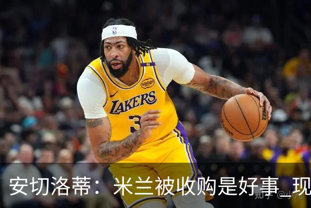 安切洛蒂：米兰被收购是好事 现在不谈回米兰可能